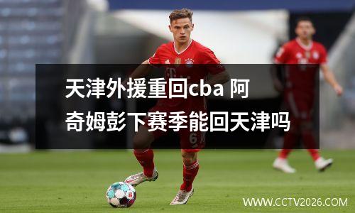 天津外援重回cba 阿奇姆彭下赛季能回天津吗