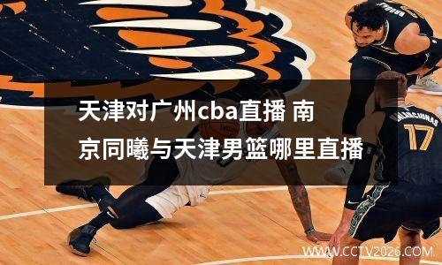 天津对广州cba直播 南京同曦与天津男篮哪里直播