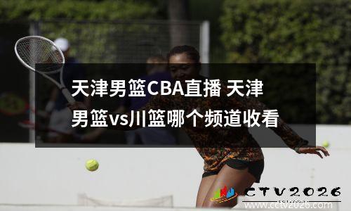 天津男篮CBA直播 天津男篮vs川篮哪个频道收看