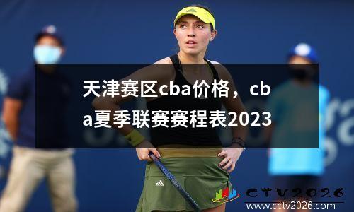 天津赛区cba价格，cba夏季联赛赛程表2023