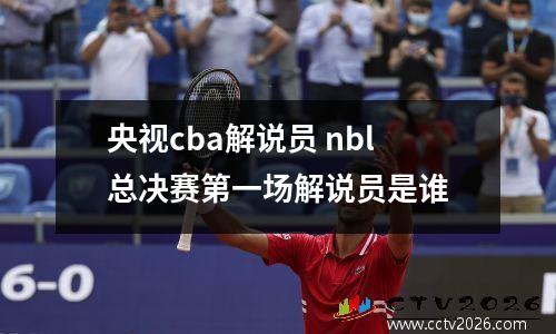 央视cba解说员 nbl总决赛第一场解说员是谁