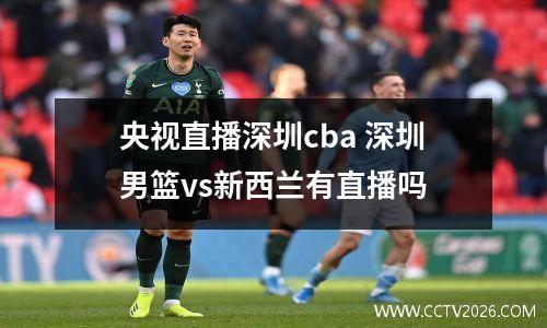央视直播深圳cba 深圳男篮vs新西兰有直播吗
