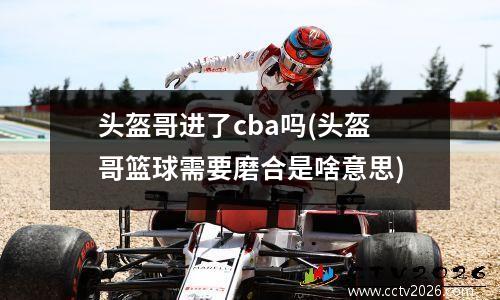 头盔哥进了cba吗(头盔哥篮球需要磨合是啥意思)