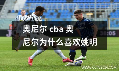 奥尼尔 cba 奥尼尔为什么喜欢姚明