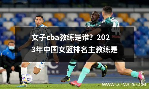 女子cba教练是谁？2023年中国女篮排名主教练是