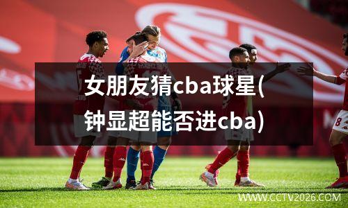女朋友猜cba球星(钟显超能否进cba)