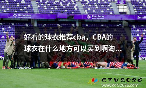 好看的球衣推荐cba，CBA的球衣在什么地方可以买到啊淘宝我看很少