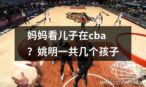 妈妈看儿子在cba？姚明一共几个孩子