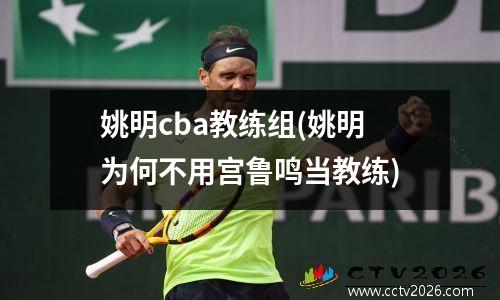 姚明cba教练组(姚明为何不用宫鲁鸣当教练)