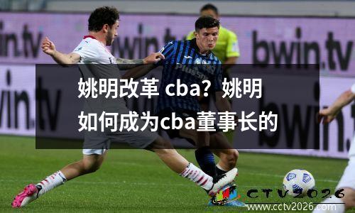 姚明改革 cba？姚明如何成为cba董事长的