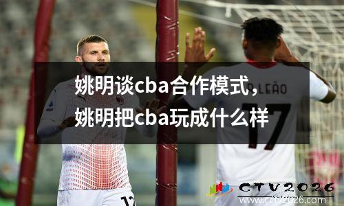 姚明谈cba合作模式，姚明把cba玩成什么样