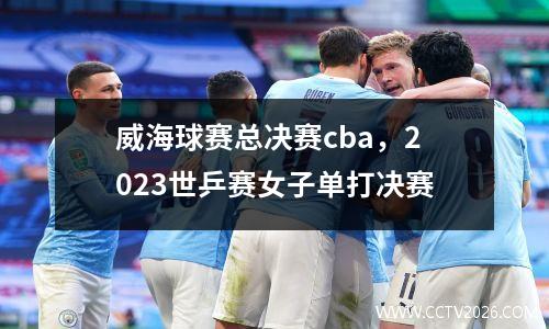 威海球赛总决赛cba，2023世乒赛女子单打决赛