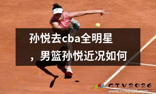 孙悦去cba全明星，男篮孙悦近况如何