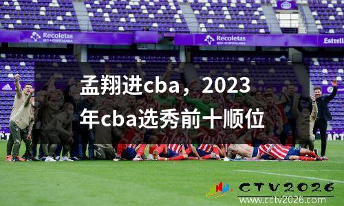 孟翔进cba，2023年cba选秀前十顺位