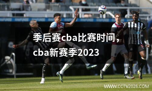 季后赛cba比赛时间，cba新赛季2023