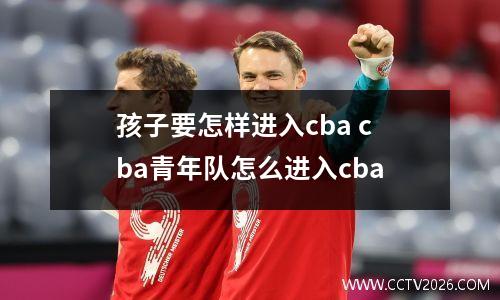 孩子要怎样进入cba cba青年队怎么进入cba