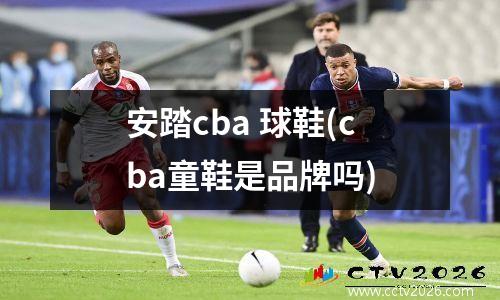 安踏cba 球鞋(cba童鞋是品牌吗)