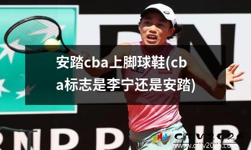 安踏cba上脚球鞋(cba标志是李宁还是安踏)