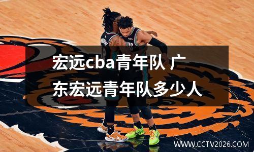 宏远cba青年队 广东宏远青年队多少人