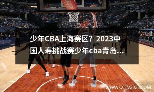 少年CBA上海赛区？2023中国人寿挑战赛少年cba青岛赛区直播哪里可以看