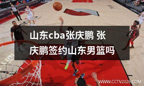 山东cba张庆鹏 张庆鹏签约山东男篮吗