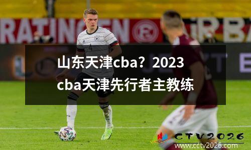 山东天津cba？2023cba天津先行者主教练