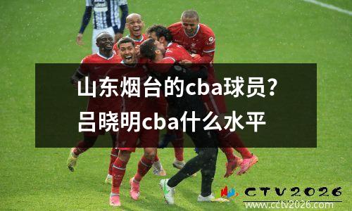 山东烟台的cba球员？吕晓明cba什么水平
