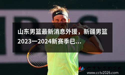 山东男篮最新消息外援，新疆男篮2023一2024新赛季已签约几个外援