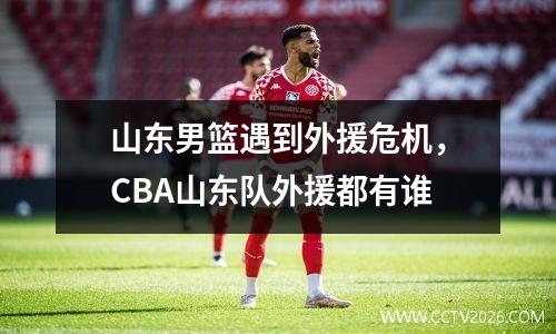 山东男篮遇到外援危机，CBA山东队外援都有谁