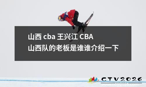 山西 cba 王兴江 CBA山西队的老板是谁谁介绍一下