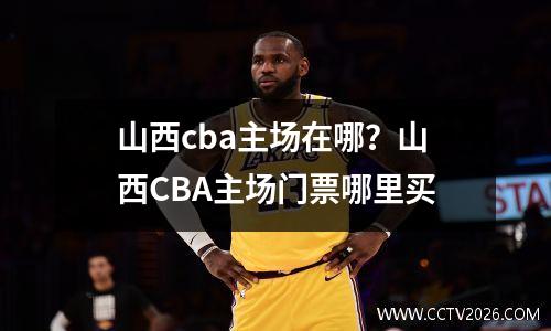 山西cba主场在哪？山西CBA主场门票哪里买