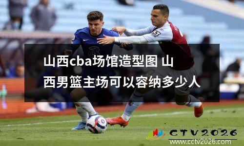 山西cba场馆造型图 山西男篮主场可以容纳多少人