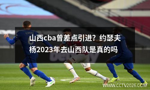 山西cba曾差点引进？约瑟夫杨2023年去山西队是真的吗