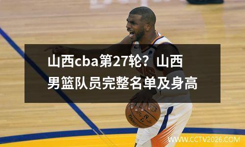 山西cba第27轮？山西男篮队员完整名单及身高