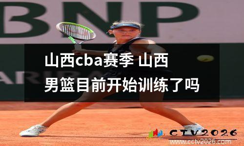 山西cba赛季 山西男篮目前开始训练了吗