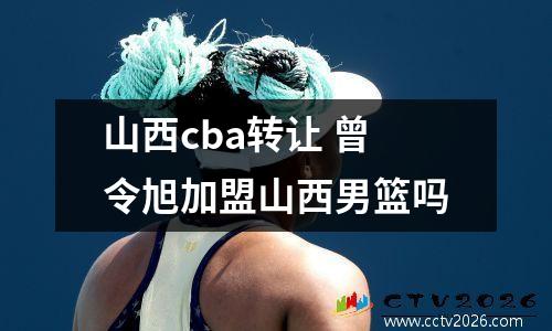 山西cba转让 曾令旭加盟山西男篮吗