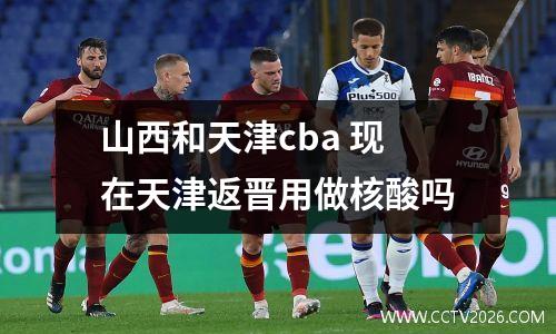 山西和天津cba 现在天津返晋用做核酸吗