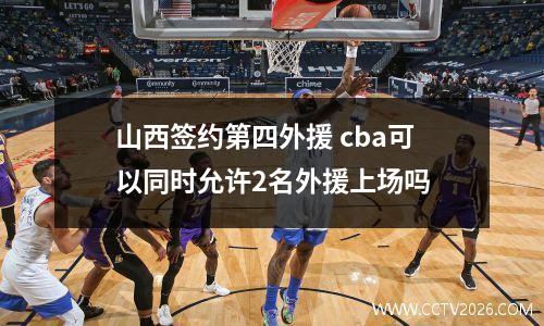山西签约第四外援 cba可以同时允许2名外援上场吗