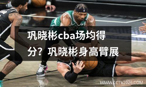 巩晓彬cba场均得分？巩晓彬身高臂展