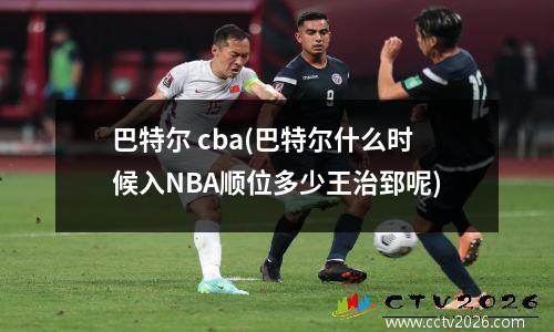 巴特尔 cba(巴特尔什么时候入NBA顺位多少王治郅呢)