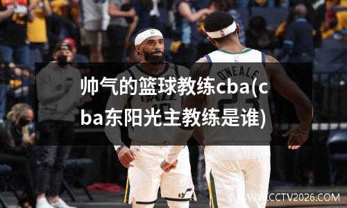 帅气的篮球教练cba(cba东阳光主教练是谁)