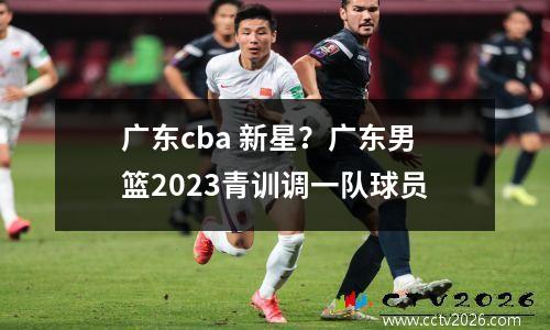 广东cba 新星？广东男篮2023青训调一队球员