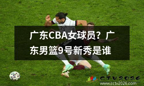广东CBA女球员？广东男篮9号新秀是谁