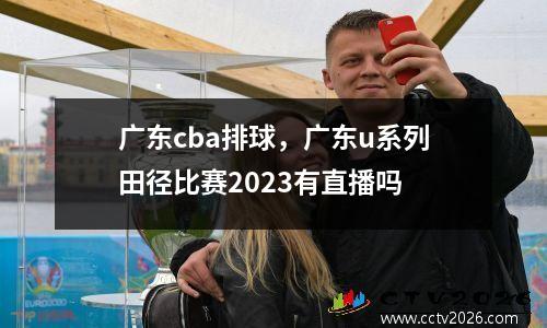 广东cba排球，广东u系列田径比赛2023有直播吗