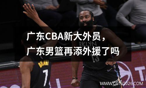 广东CBA新大外员，广东男篮再添外援了吗