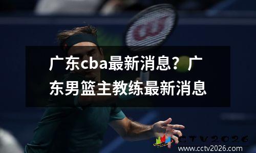 广东cba最新消息？广东男篮主教练最新消息