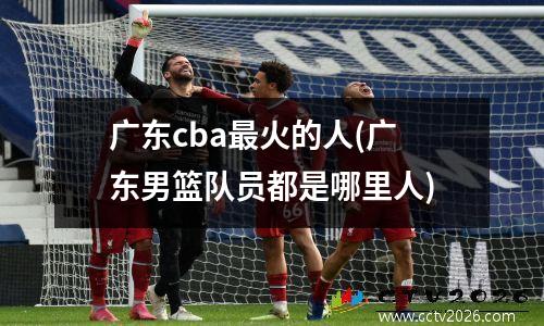 广东cba最火的人(广东男篮队员都是哪里人)
