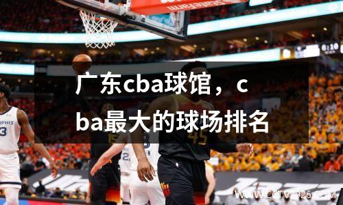 广东cba球馆，cba最大的球场排名