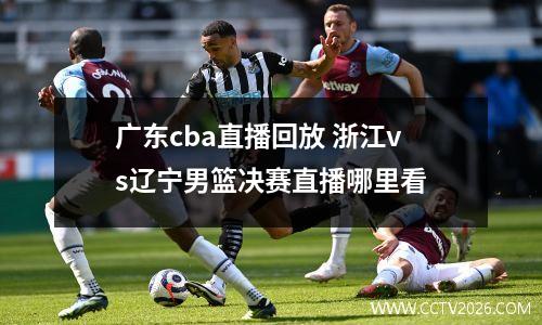 广东cba直播回放 浙江vs辽宁男篮决赛直播哪里看
