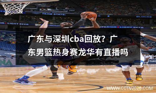 广东与深圳cba回放？广东男篮热身赛龙华有直播吗